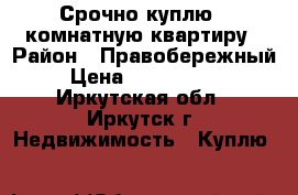 Срочно куплю 1-комнатную квартиру › Район ­ Правобережный › Цена ­ 1 200 000 - Иркутская обл., Иркутск г. Недвижимость » Куплю   